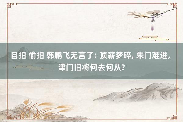 自拍 偷拍 韩鹏飞无言了: 顶薪梦碎， 朱门难进， 津门旧将何去何从?