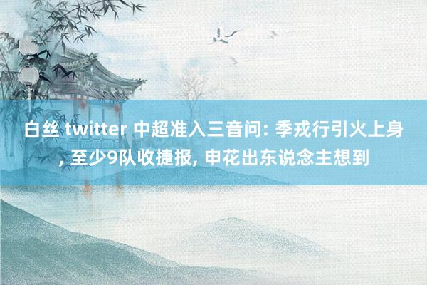 白丝 twitter 中超准入三音问: 季戎行引火上身, 至少9队收捷报, 申花出东说念主想到