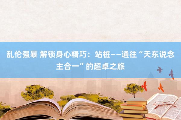 乱伦强暴 解锁身心精巧：站桩——通往“天东说念主合一”的超卓之旅