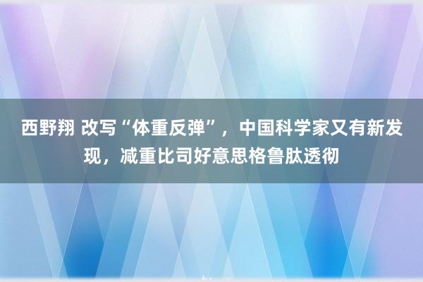 西野翔 改写“体重反弹”，中国科学家又有新发现，减重比司好意思格鲁肽透彻