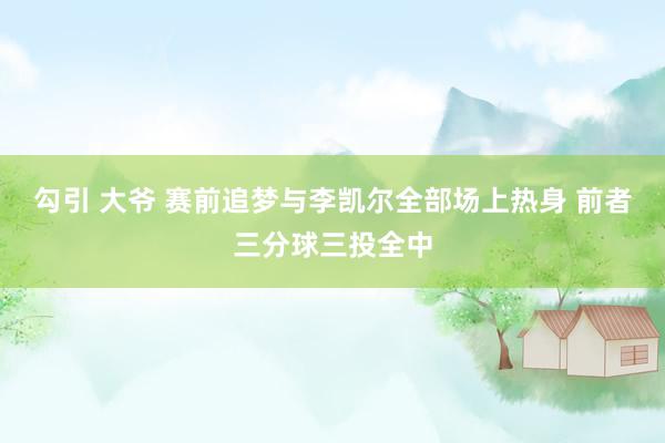 勾引 大爷 赛前追梦与李凯尔全部场上热身 前者三分球三投全中