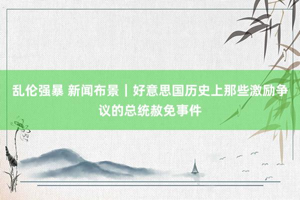 乱伦强暴 新闻布景｜好意思国历史上那些激励争议的总统赦免事件