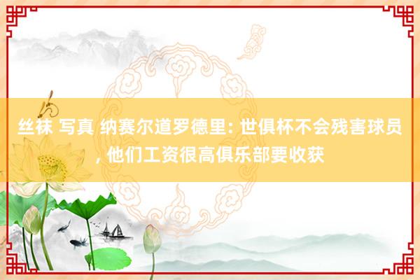 丝袜 写真 纳赛尔道罗德里: 世俱杯不会残害球员, 他们工资很高俱乐部要收获