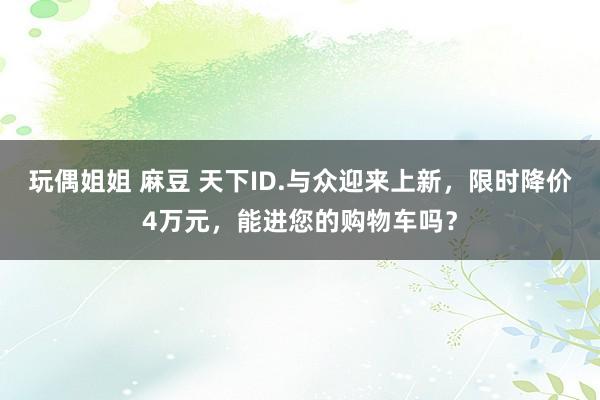 玩偶姐姐 麻豆 天下ID.与众迎来上新，限时降价4万元，能进您的购物车吗？
