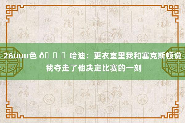 26uuu色 😓哈迪：更衣室里我和塞克斯顿说 我夺走了他决定比赛的一刻