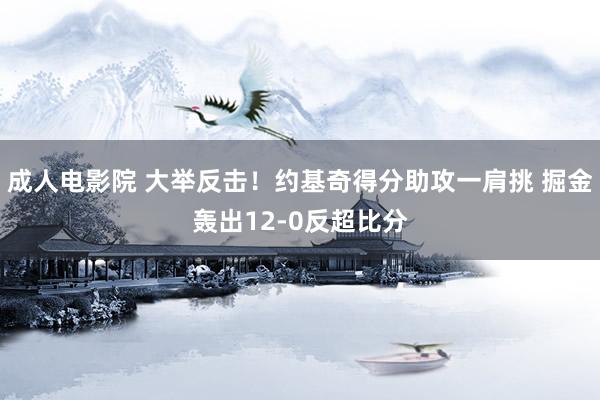 成人电影院 大举反击！约基奇得分助攻一肩挑 掘金轰出12-0反超比分