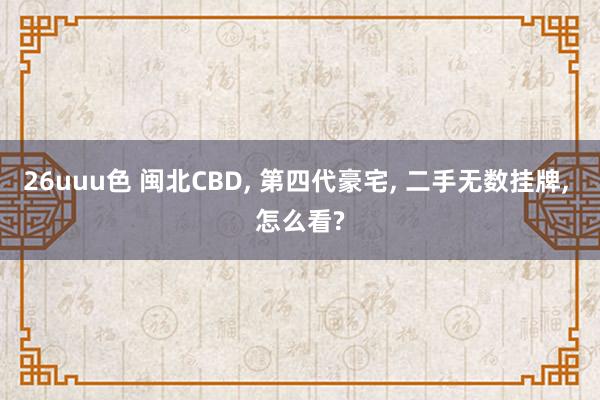 26uuu色 闽北CBD, 第四代豪宅, 二手无数挂牌, 怎么看?
