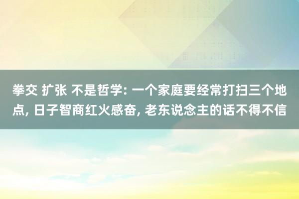 拳交 扩张 不是哲学: 一个家庭要经常打扫三个地点, 日子智商红火感奋, 老东说念主的话不得不信