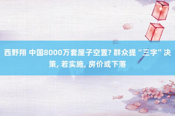 西野翔 中国8000万套屋子空置? 群众提“三字”决策, 若实施, 房价或下落