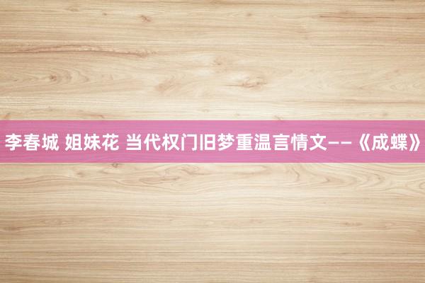 李春城 姐妹花 当代权门旧梦重温言情文——《成蝶》
