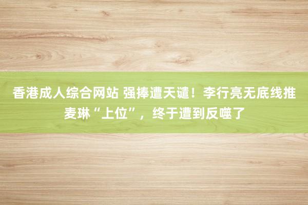 香港成人综合网站 强捧遭天谴！李行亮无底线推麦琳“上位”，终于遭到反噬了