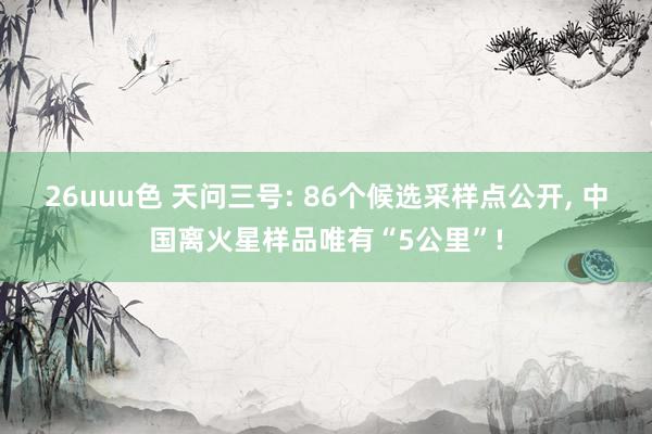 26uuu色 天问三号: 86个候选采样点公开, 中国离火星样品唯有“5公里”!