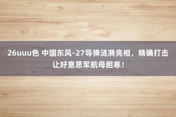 26uuu色 中国东风-27导弹涟漪亮相，精确打击让好意思军航母胆寒！