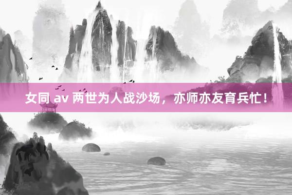 女同 av 两世为人战沙场，亦师亦友育兵忙！