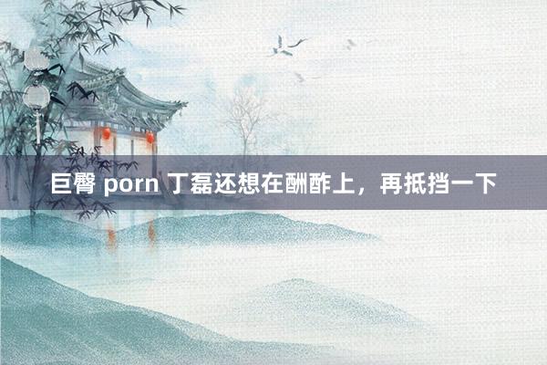 巨臀 porn 丁磊还想在酬酢上，再抵挡一下