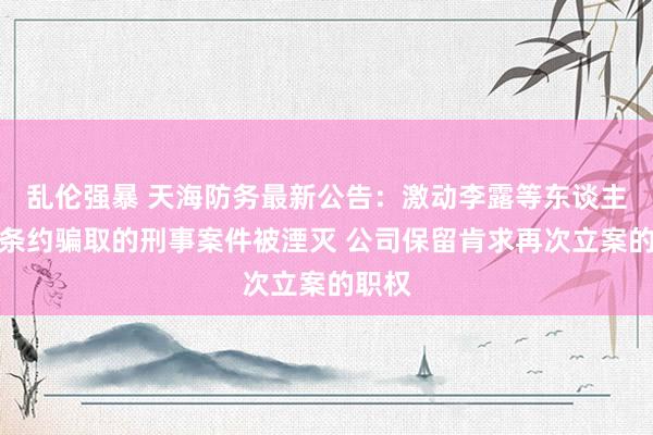 乱伦强暴 天海防务最新公告：激动李露等东谈主涉嫌条约骗取的刑事案件被湮灭 公司保留肯求再次立案的职权