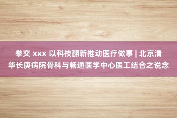 拳交 xxx 以科技翻新推动医疗做事 | 北京清华长庚病院骨科与畅通医学中心医工结合之说念