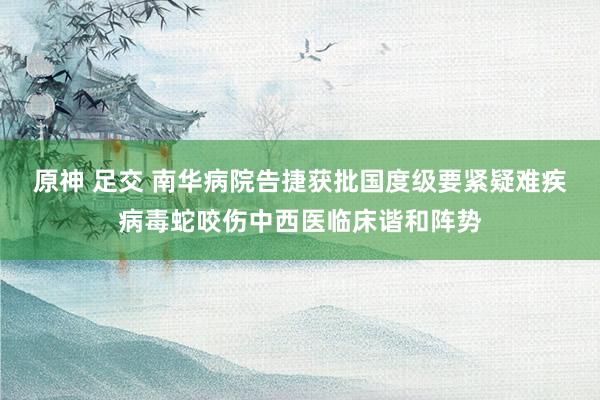 原神 足交 南华病院告捷获批国度级要紧疑难疾病毒蛇咬伤中西医临床谐和阵势