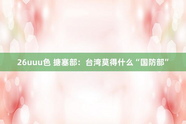 26uuu色 搪塞部：台湾莫得什么“国防部”