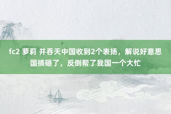 fc2 萝莉 并吞天中国收到2个表扬，解说好意思国搞砸了，反倒帮了我国一个大忙