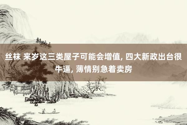 丝袜 来岁这三类屋子可能会增值, 四大新政出台很牛逼, 薄情别急着卖房