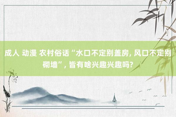 成人 动漫 农村俗话“水口不定别盖房, 风口不定别砌墙”, 皆有啥兴趣兴趣吗?