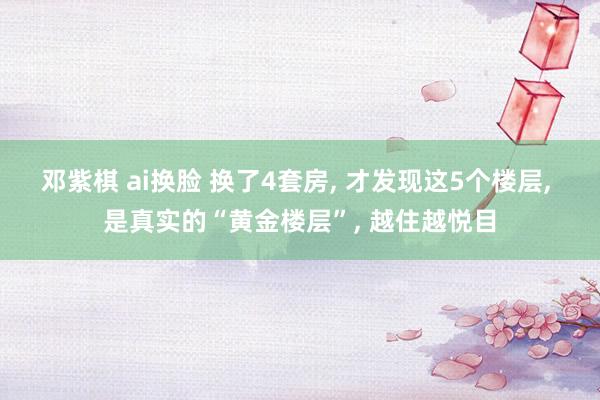 邓紫棋 ai换脸 换了4套房, 才发现这5个楼层, 是真实的“黄金楼层”, 越住越悦目