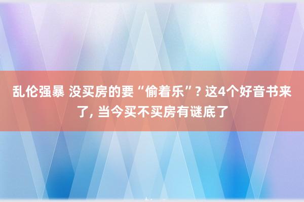 乱伦强暴 没买房的要“偷着乐”? 这4个好音书来了, 当今买不买房有谜底了