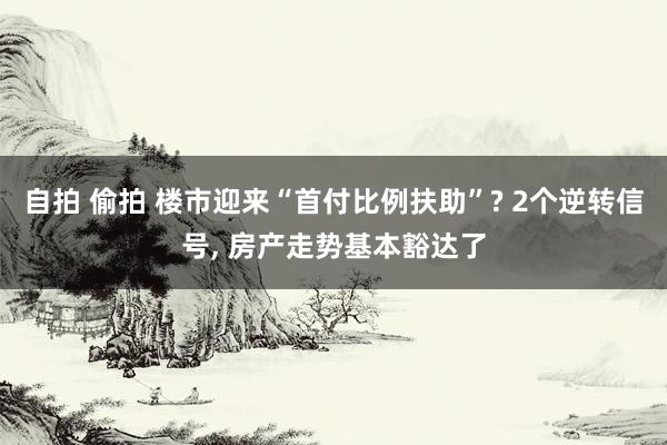 自拍 偷拍 楼市迎来“首付比例扶助”? 2个逆转信号， 房产走势基本豁达了
