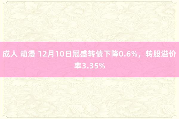 成人 动漫 12月10日冠盛转债下降0.6%，转股溢价率3.35%