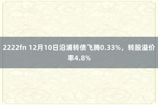 2222fn 12月10日沿浦转债飞腾0.33%，转股溢价率4.8%