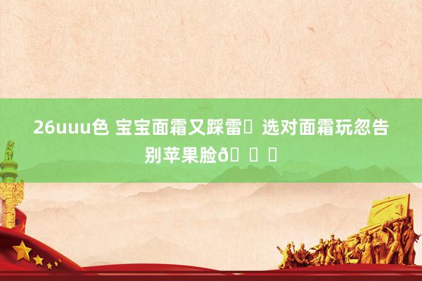 26uuu色 宝宝面霜又踩雷❓选对面霜玩忽告别苹果脸👋