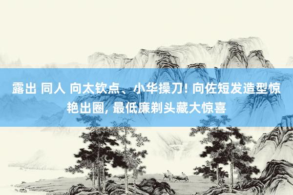 露出 同人 向太钦点、小华操刀! 向佐短发造型惊艳出圈, 最低廉剃头藏大惊喜