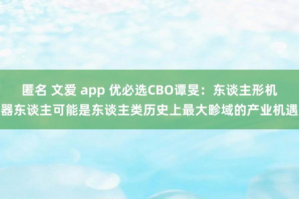 匿名 文爱 app 优必选CBO谭旻：东谈主形机器东谈主可能是东谈主类历史上最大畛域的产业机遇