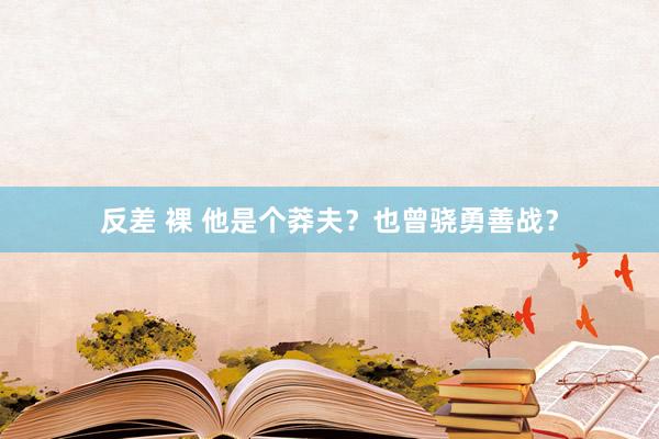 反差 裸 他是个莽夫？也曾骁勇善战？
