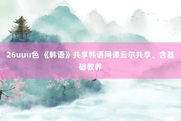 26uuu色 《韩语》共享韩语网课云尔共享、含基础教养