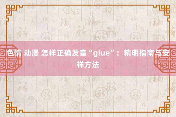 色情 动漫 怎样正确发音“glue”：精明指南与安祥方法