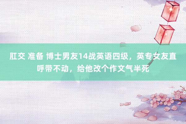 肛交 准备 博士男友14战英语四级，英专女友直呼带不动，给他改个作文气半死