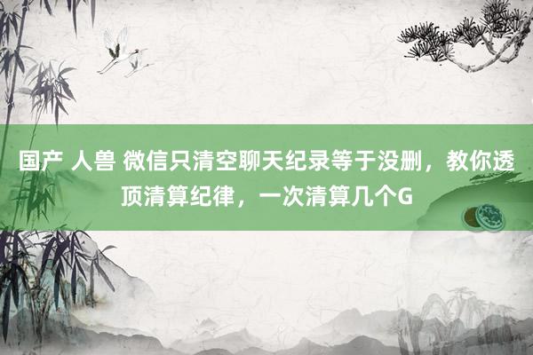 国产 人兽 微信只清空聊天纪录等于没删，教你透顶清算纪律，一次清算几个G