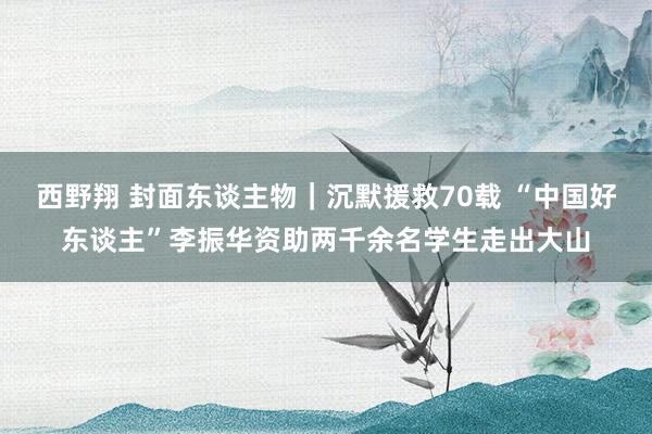 西野翔 封面东谈主物｜沉默援救70载 “中国好东谈主”李振华资助两千余名学生走出大山