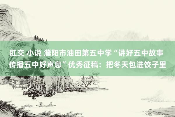 肛交 小说 濮阳市油田第五中学“讲好五中故事 传播五中好声息”优秀征稿：把冬天包进饺子里