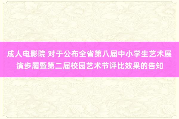 成人电影院 对于公布全省第八届中小学生艺术展演步履暨第二届校园艺术节评比效果的告知