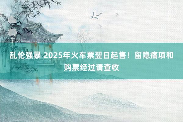 乱伦强暴 2025年火车票翌日起售！留隐痛项和购票经过请查收