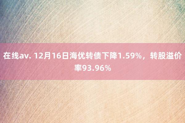 在线av. 12月16日海优转债下降1.59%，转股溢价率93.96%