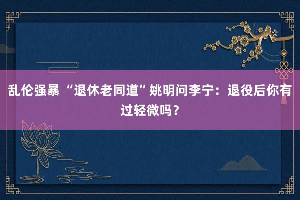 乱伦强暴 “退休老同道”姚明问李宁：退役后你有过轻微吗？