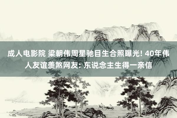 成人电影院 梁朝伟周星驰目生合照曝光! 40年伟人友谊羡煞网友: 东说念主生得一亲信