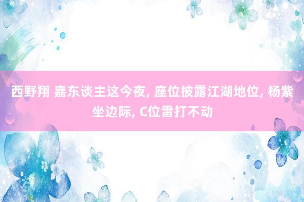 西野翔 嘉东谈主这今夜, 座位披露江湖地位, 杨紫坐边际, C位雷打不动