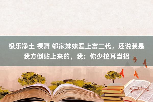 极乐净土 裸舞 邻家妹妹爱上富二代，还说我是我方倒贴上来的，我：你少挖耳当招