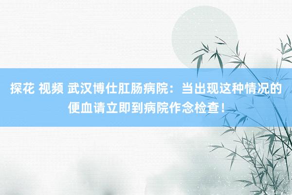 探花 视频 武汉博仕肛肠病院：当出现这种情况的便血请立即到病院作念检查！