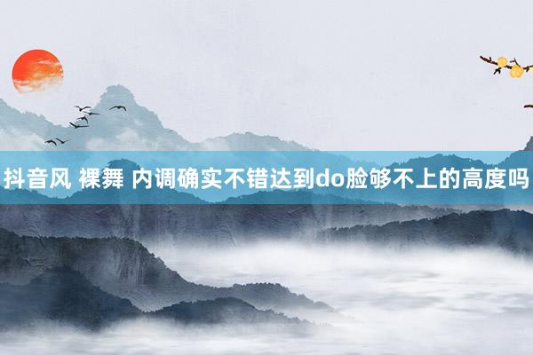 抖音风 裸舞 内调确实不错达到do脸够不上的高度吗